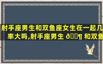 射手座男生和双鱼座女生在一起几率大吗,射手座男生 🐶 和双鱼座女生在一起几率大吗为什么